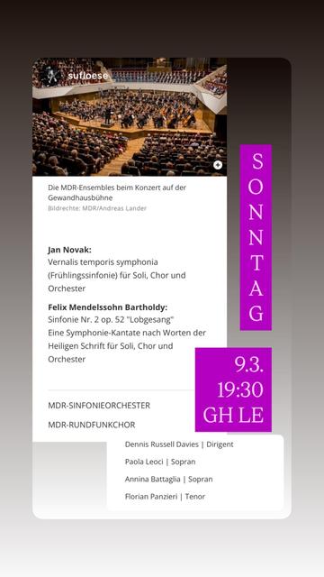 Konzertankündigung Jan Novak:
Vernalis temporis symphonia (Frühlingssinfonie) für Soli, Chor und Orchester
Felix Mendelssohn Bartholdy:
Sinfonie Nr. 2 op. 52 "Lobgesang"
Eine Symphonie-Kantate nach Worten der Heiligen Schrift für Soli, Chor und Orchester
MDR-SINFONIEORCHESTER
MDR-RUNDFUNKCHOR
9.3. 19:30
GH LE
Dennis Russell Davies | Dirigent
Paola Leoci | Sopran
Annina Battaglia | Sopran
Florian Panzieri | Tenor