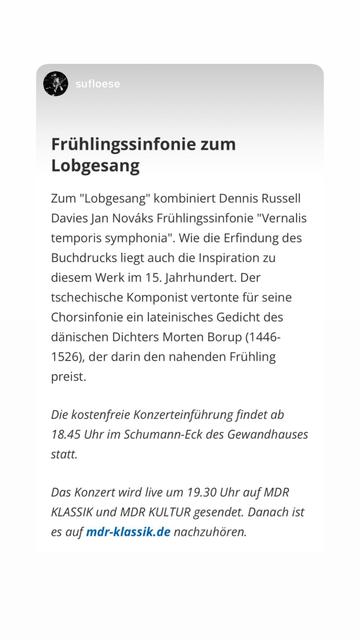 Konzertankündigung Frühlingssinfonie zum
Lobgesang
Zum "Lobgesang" kombiniert Dennis Russell Davies Jan Nováks Frühlingssinfonie "Vernalis temporis symphonia". Wie die Erfindung des Buchdrucks liegt auch die Inspiration zu diesem Werk im 15. Jahrhundert. Der tschechische Komponist vertonte für seine Chorsinfonie ein lateinisches Gedicht des dänischen Dichters Morten Borup (1446-
1526), der darin den nahenden Frühling preist.
Die kostenfreie Konzerteinführung findet ab
18.45 Uhr im Schumann-Eck des Gewandhauses statt.
Das Konzert wird live um 19.30 Uhr auf MDR KLASSIK und MDR KULTUR gesendet. Danach ist es auf mdr-klassik.de nachzuhören.