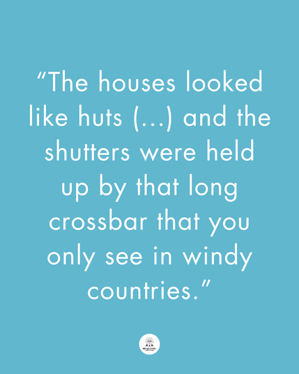 There is this text: “The houses looked like huts (…) and the shutters were held up by that long crossbar that you only see in windy countries.”