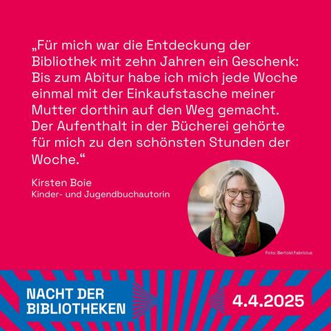 Grafik mit Portraitfoto und Text von Kirsten Boie: 

„Für mich war die Entdeckung der Bibliothek mit zehn Jahren ein Geschenk: Bis zum Abitur habe ich mich jede Woche einmal mit der Einkaufstasche meiner Mutter dorthin auf den Weg gemacht. Der Aufenthalt in der Bücherei gehörte für mich zu den schönsten Stunden der Woche.“ 
Kirsten Boie, Kinder- und Jugendbuchautorin