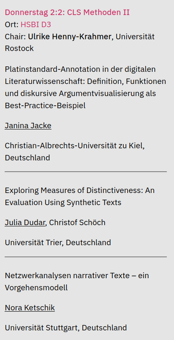 Donnerstag 2:2: CLS Methoden II

Ort: HSBI D3

Chair: Ulrike Henny-Krahmer, Universitat Rostock

Platinstandard-Annotation in der digitalen Literaturwissenschaft: Definition, Funktionen und diskursive Argumentvisualisierung als Best-Practice-Beispiel
Janina Jacke 
Christian-Albrechts-Universitat zu Kiel, Deutschland

Exploring Measures of Distinctiveness: An Evaluation Using Synthetic Texts
Julia Dudar, Christof Schéch
Universitat Trier, Deutschland 

Netzwerkanalysen narrativer Texte — ein Vorgehensmodell
Nora Ketschik 
Universitat Stuttgart, Deutschland