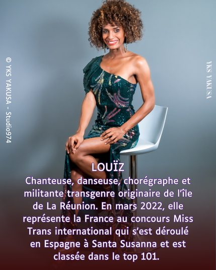 Photo de LOUÏZ

Chanteuse, danseuse, chorégraphe et militante transgenre originaire de l'île de La Réunion. En mars 2022, elle représente la France au concours Miss Trans international qui s'est déroulé en Espagne à Santa Susanna et est classée dans le top 101.