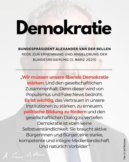 Zitat zu Demokratie aus der Rede von Bundespräsident Alexander Van der Bellen zum Anlass der Ernennung und Angelobung der Bundesregierung am 3. März 2025.

„Wir müssen unsere liberale Demokratie stärken. Und den gesellschaftlichen Zusammenhalt. Denn dieser wird von Populismus und Fake News bedroht.
Es ist wichtig, das Vertrauen in unsere Institutionen zu stärken, zu erneuern, politische Bildung zu fördern und den gesellschaftlichen Dialog zu vertiefen. Demokratie ist eben keine Selbstverständlichkeit.  Sie braucht aktive Bürgerinnen und Bürger, eine starke, kompetente und integre Medienlandschaft. Und natürlich Vorbilder.“
