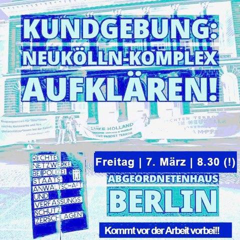 💥Announcement! Friday 07.03.2025💥

🔥CLEAR UP the Neukölln complex!🔥

Friday, 07.03.2025 | 08:30 a.m. | Niederkirchner Straße 5, 10117 Berlin

How to get there: M41 Abgeordnetenhaus | U2, S1, S2, S25, S26 Potsdamer Platz | S1, S2, S25, S26, Bus M29 Anhalter Bahnhof

📣 Call: https://asanb.noblogs.org/?p=10609 - @vvnbdaberlin

#b0703 #NeuköllnKomplex

Clarification now! What do we expect from the committee of inquiry on the “Neukölln complex?

Investigation committee “Neukölln II”, 43rd session

Regular rally on the Parliamentary Committee of Inquiry into the Neukölln Complex ( (41st session)

Those affected by the Neukölln Complex, a series of neo-Nazi terror attacks in Neukölln that lasted for years, the Berlin VVN-BdA, the Initiative for the Investigation of the Murder of Burak Bektaş and other solidarity initiatives regularly organize small rallies in front of the Berlin House of Representatives on the day of the sessions of the Parliamentary Committee of Inquiry into the Neukölln Complex.

With our rallies, we want to encourage the members of parliament in the PUA-Neukölln II to investigate a little less leisurely and to push the investigating authorities and the perpetrators a little more energetically - no more and no less.

To this end, it is also important to attend the committee meetings.