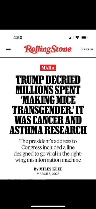 Screenshot RollingStone:
Trump Decried Millions Spent ‘Making Mice Transgender.’ It Was Cancer and Asthma Research
The president's address to Congress included a line designed to go viral in the right-wing misinformation machine
March 5, 2025
Source:
https://www.rollingstone.com/politics/politics-news/trump-transgender-mice-medical-research-1235289439/