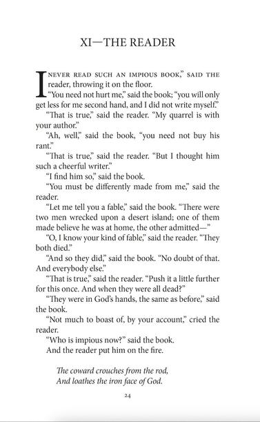 XI—THE READER

“I never read such an impious book,” said the reader, throwing it on the floor.

“You need not hurt me,” said the book; “you will only get less for me second hand, and I did not write myself.”

“That is true,” said the reader. “My quarrel is with your author.”

“Ah, well,” said the book, “you need not buy his rant.”

“That is true,” said the reader. “But I thought him such a cheerful writer.”

“I find him so,” said the book.

“You must be differently made from me,” said the reader.

“Let me tell you a fable,” said the book. “There were two men wrecked upon a desert island; one of them made believe he was at home, the other admitted—”

“O, I know your kind of fable,” said the reader. “They both died.”

“And so they did,” said the book. “no doubt of that. And everybody else.”

“That is true,” said the reader. “Push it a little further for this once. And when they were all dead?”

“They were in God’s hands, the same as before,” said the book.

“Not much to boast of, by your account,” cried the reader.

“Who is impious now?” said the book. 

And the reader put him on the fire.

The coward crouches from the rod,
And loathes the iron face of God.