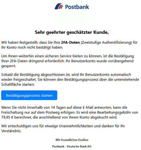 Sehr geehrter geschätzter Kunde,

Wir haben festgestellt, dass Sie Ihre 2FA-Daten (Zweistufige Authentifizierung) für Ihr Konto noch nicht bestätigt haben.

Um Ihnen weiterhin einen sicheren Service bieten zu können, ist die Bestätigung Ihrer 2FA-Daten dringend erforderlich. Ihr Benutzerkonto wurde vorübergehend gesperrt.

Sobald die Bestätigung abgeschlossen ist, wird Ihr Benutzerkonto automatisch wieder freigeschaltet. Sie können den Bestätigungsprozess über die untenstehende Schaltfläche starten:
Bestätigungsprozess starten

Wenn Sie nicht innerhalb von 14 Tagen auf diese E-Mail antworten, kann die Freischaltung nur auf dem Postweg erfolgen. Es wird eine Bearbeitungsgebühr von 79,95 € berechnet, die anschließend von Ihrem Konto abgebucht wird.

Wir entschuldigen uns für etwaige Unannehmlichkeiten und danken für Ihr Verständnis.

Mit freundlichen Grüßen

Postbank - Deutsche Bank AG
