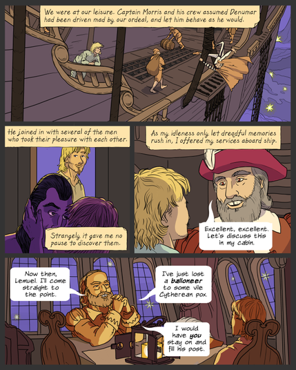 panel 1. View of a ship's deck, sailing in a purple and starry sky. A few sailors move about at various tasks. Lemuel leans on a railing and looks at Denumar, who is hanging onto a thick rope and dangling himself in space. Caption: We were at our leisure. Captain Morris and his crew assumed Denumar had been driven mad by our ordeal, and let him behave as he would.
panel 2. Denumar and a sailor embrace in a dark interior space. Lemuel walks past an opening and sees them, looking impassive. Caption: He joined in with several of the men who took their pleasure with each other. Strangely it gave me no pause to discover them.
panel 3. Lemuel and Captain Morris are talking out on the deck. Caption: As my ideleness only let dreadful memories rush in, I offered my services aboard ship. Morris: Excellent, excellent. Let's discuss this in my cabin.
panel 4. Morris and Lemuel sit at a table inside the captains quarters, with large windows to the sky and a lantern on the table. Morris: Now then, Lemuel. I'll come straight to the point. I've just lost a ballooneer to some vile Cytherean pox. I would have you stay on and fill his post.