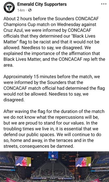 About 2 hours before the Sounders CONCACAF Champions Cup match on Wednesday against Cruz Azul, we were informed by CONCACAF officials that they determined our "Black Lives Matter" flag to be racist and that it would not be allowed. Needless to say, we disagreed. We explained the importance of the affirmation that Black Lives Matter, and the CONCACAF rep left the area. 

Approximately 15 minutes before the match, we were informed by the Sounders that the CONCACAF match official had determined the flag would not be allowed. Needless to say, we disagreed. 

After waving the flag for the duration of the match we do not know what the repercussions will be, but we are proud to stand for our values. In the troubling times we live in, it is essential that we defend our public spaces. We will continue to do so, home and away, in the terraces and in the streets, consequences be damned.