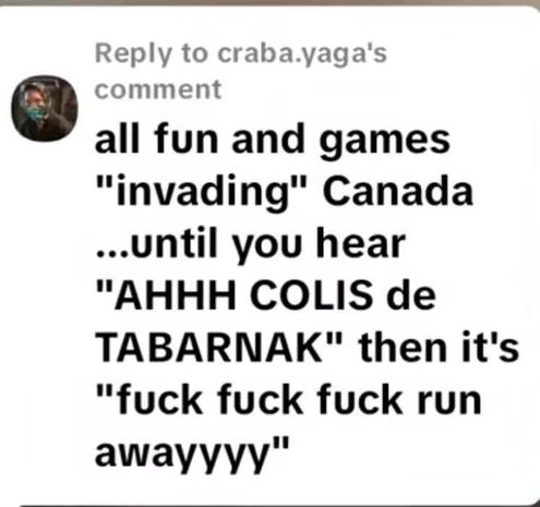 Transcribed Text:

Reply to craba.yaga's comment

all fun and games "invading" Canada ...until you hear "AHHH COLIS de TABARNAK" then it's "fuck fuck fuck run awayyyy"