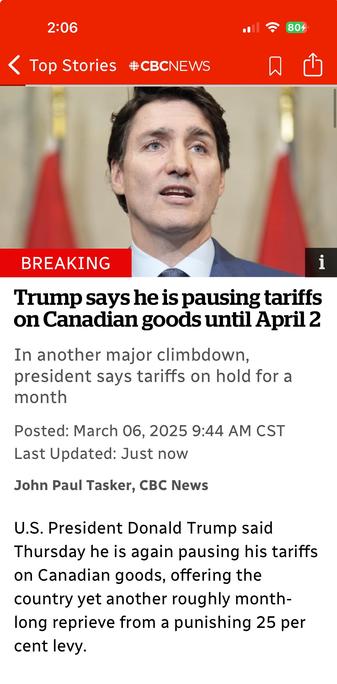 Mobile screenshot of a CBC News article about Trump pausing Canadian tariffs. Pictured is Prime Minister Justin Trudeau, with blurred Canadian flags in the background.

Transcribed Text:

2:06
Top Stories CBC News

BREAKING
Trump says he is pausing tariffs on Canadian goods until April 2

In another major climbdown, president says tariffs on hold for a month

Posted: March 06, 2025 9:44 AM CST
Last Updated: Just now

John Paul Tasker, CBC News

U.S. President Donald Trump said Thursday he is again pausing his tariffs on Canadian goods, offering the country yet another roughly month-long reprieve from a punishing 25 per cent levy.