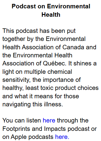 Podcast on Environmental Health

 

This podcast has been put together by the Environmental Health Association of Canada and the Environmental Health Association of Québec. It shines a light on multiple chemical sensitivity, the importance of healthy, least toxic product choices and what it means for those navigating this illness.

 

You can listen here through the Footprints and Impacts podcast or on Apple podcasts here.