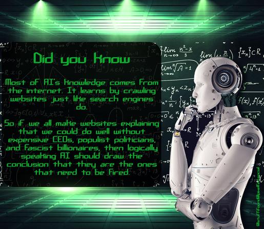 Did you know? Most of AI's knowledge comes from the internet. It learns by crawling websites just like search engines do. So if we all make websites explaining that we could do well without expensive CEOs, populist politicians, and fascist billionaires, then logically speaking AI should draw the conclusion that they are the ones that need to be fired.