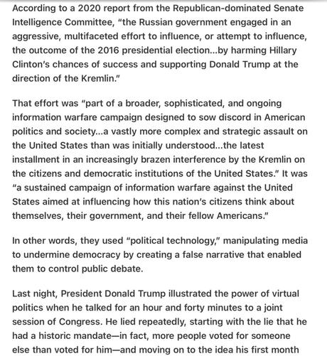 According to a 2020 report from the Republican-dominated Senate Intelligence Committee, “the Russian government engaged in an aggressive, multifaceted effort to influence, or attempt to influence, the outcome of the 2016 presidential election...by harming Hillary Clinton’s chances of success and supporting Donald Trump at the direction of the Kremlin.”

That effort was “part of a broader, sophisticated, and ongoing information warfare campaign designed to sow discord in American politics and society...a vastly more complex and strategic assault on the United States than was initially understood...the latest installment in an increasingly brazen interference by the Kremlin on the citizens and democratic institutions of the United States.” It was "a sustained campaign of information warfare against the United States aimed at influencing how this nation’s citizens think about themselves, their government, and their fellow Americans.”

In other words, they used “political technology,” manipulating media to undermine democracy by creating a false narrative that enabled them to control public debate.

Last night, President Donald Trump illustrated the power of virtual politics when he talked for an hour and forty minutes to a joint session of Congress. He lied repeatedly, starting with the lie that he had a historic mandate—in fact, more people voted for someone else than voted for him—and moving on to the idea his first month