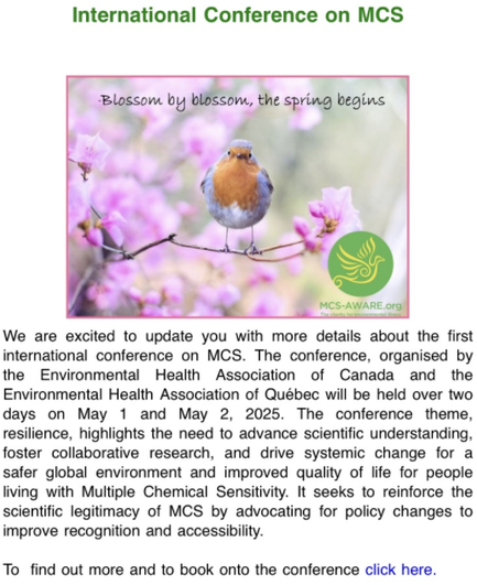 International Conference on MCS

We are excited to update you with more details about the first international conference on MCS. The conference, organised by the Environmental Health Association of Canada and the Environmental Health Association of Québec will be held over two days on May 1 and May 2, 2025. The conference theme, resilience, highlights the need to advance scientific understanding, foster collaborative research, and drive systemic change for a safer global environment and improved quality of life for people living with Multiple Chemical Sensitivity. It seeks to reinforce the scientific legitimacy of MCS by advocating for policy changes to improve recognition and accessibility.

 

To  find out more and to book onto the conference click here.