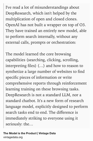 Text Shot: I've read a lot of misunderstandings about DeepResearch, which isn't helped by the multiplication of open and closed clones. OpenAI has not built a wrapper on top of O3. They have trained an entirely new model, able to perform search internally, without any external calls, prompts or orchestration:

The model learned the core browsing capabilities (searching, clicking, scrolling, interpreting files) (…) and how to reason to synthetize a large number of websites to find specific pieces of information or write comprehensive reports through reinforcement learning training on these browsing tasks.
DeepResearch is not a standard LLM, nor a standard chatbot. It's a new form of research language model, explicitly designed to perform search tasks end to end. The difference is immediately striking to everyone using it seriously: the model generate lengthy reports with consistent structure and underlying source analysis process. In comparison as Hanchung Lee underlined all the other…