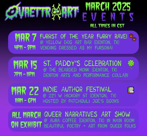 Ovaettr Art March 2025 Events All times in CST

March 7 - Furrst of the Year Furry Rave!
4pm - 8pm
@ Yellow Dog Art Bar (Denton, TX)
Vending dressed as my fursona!

March 15 - St. Paddy's Celebration 
7pm - 11pm 
@ the Bearded Monk bar (Denton, TX)
Denton Arts and Performance Collab!

March 22 - Indie Author Festival 
11am - 6pm
@ 221 W. Hickory St. (Denton, TX)
Hosted by Patchouli Joe's Books

All March on Exhibit - 
Queer Narratives Art Show 
@ Aura Coffee (Denton, TX) in Main Room
Beautiful Poetry + Art from Queer Folks
