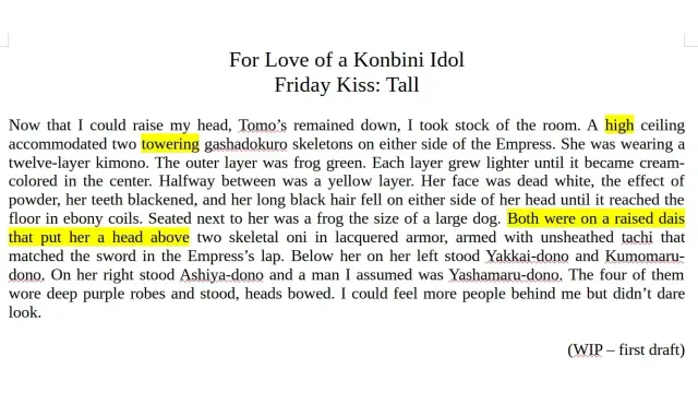 For Love of a Konbini Idol
Friday Kiss: Tall

Now that I could raise my head, Tomo’s remained down, I took stock of the room. A high ceiling accommodated two towering gashadokuro skeletons on either side of the Empress. She was wearing a twelve-layer kimono. The outer layer was frog green. Each layer grew lighter until it became cream-colored in the center. Halfway between was a yellow layer. Her face was dead white, the effect of powder, her teeth blackened, and her long black hair fell on either side of her head until it reached the floor in ebony coils. Seated next to her was a frog the size of a large dog. Both were on a raised dais that put her a head above two skeletal oni in lacquered armor, armed with unsheathed tachi that matched the sword in the Empress’s lap. Below her on her left stood Yakkai-dono and Kumomaru-dono. On her right stood Ashiya-dono and a man I assumed was Yashamaru-dono. The four of them wore deep purple robes and stood, heads bowed. I could feel more people behind me but didn’t dare look.

(WIP – first draft)