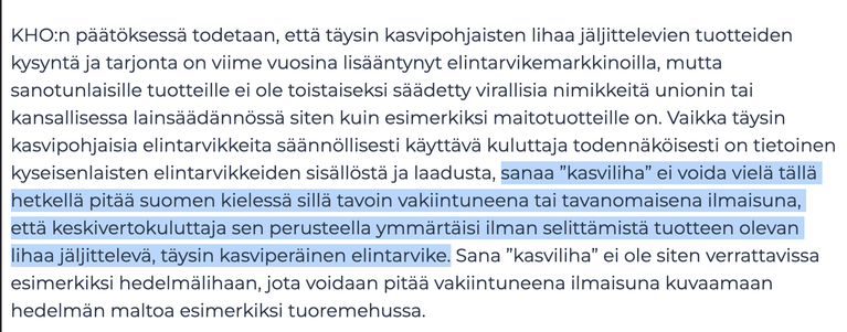 KHO:n päätöksessä todetaan, että täysin kasvipohjaisten lihaa jäljittelevien tuotteiden kysyntä ja tarjonta on viime vuosina lisääntynyt elintarvikemarkkinoilla, mutta sanotunlaisille tuotteille ei ole toistaiseksi säädetty virallisia nimikkeitä unionin tai kansallisessa lainsäädännössä siten kuin esimerkiksi maitotuotteille on. Vaikka täysin kasvipohjaisia elintarvikkeita säännöllisesti käyttävä kuluttaja todennäköisesti on tietoinen kyseisenlaisten elintarvikkeiden sisällöstä ja laadusta, sanaa ”kasviliha” ei voida vielä tällä hetkellä pitää suomen kielessä sillä tavoin vakiintuneena tai tavanomaisena ilmaisuna, että keskivertokuluttaja sen perusteella ymmärtäisi ilman selittämistä tuotteen olevan lihaa jäljittelevä, täysin kasviperäinen elintarvike. Sana ”kasviliha” ei ole siten verrattavissa esimerkiksi hedelmälihaan, jota voidaan pitää vakiintuneena ilmaisuna kuvaamaan hedelmän maltoa esimerkiksi tuoremehussa.
