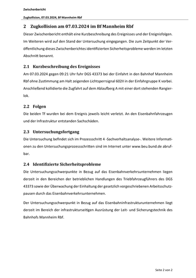 Zwischenbericht
Zugkollision, 07.03.2024, Bf Mannheim Rbf
2 Zugkollision am 07.03.2024 im Bf Mannheim Rbf
Dieser Zwischenbericht enthält eine Kurzbeschreibung des Ereignisses und der Ereignisfolgen.
Im Weiteren wird auf den Stand der Untersuchung eingegangen. Die zum Zeitpunkt der Ver‐
öffentlichung dieses Zwischenberichtes iden fizierten Sicherheitsprobleme werden im letzten
Abschni benannt.
2.1 Kurzbeschreibung des Ereignisses
Am 07.03.2024 gegen 09:21 Uhr fuhr DGS 43373 bei der Einfahrt in den Bahnhof Mannheim
Rbf ohne Zus mmung am Halt zeigenden Lichtsperrsignal 602II in der Einfahrgruppe K vorbei.
Anschließend kollidierte die Zugfahrt auf dem Ablau erg A mit einer dort stehenden Rangier‐
lok.
2.2 Folgen
Die beiden Tf wurden bei dem Ereignis jeweils leicht verletzt. An den Eisenbahnfahrzeugen
und der Infrastruktur entstanden Sachschäden.
2.3 Untersuchungsfortgang
Die Untersuchung befindet sich im Prozessschri 4 ‐Sachverhaltsanalyse‐. Weitere Informa ‐
onen zu…