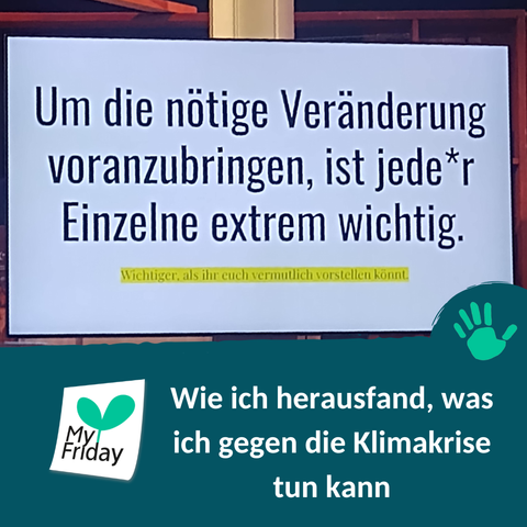 Foto: Großer Bildschirm, auf dem groß die folgenden Worte stehen: "Um die nötige Veränderung voranzubringen, ist jede*r Einzelne extrem wichtig." Darunter, kleiner und gelb hinterlegt: "Wichtiger, als ihr euch vermutlich vorstellen könnt." | Text: Wie ich herausfand, was ich gegen die Klimakrise tun kann.  | Logo: My Friday