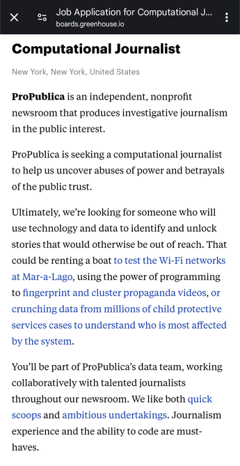 Computational Journalist
New York, New York, United States
ProPublica is an independent, nonprofit newsroom that produces investigative journalism in the public interest. 

ProPublica is seeking a computational journalist to help us uncover abuses of power and betrayals of the public trust. 

Ultimately, we’re looking for someone who will use technology and data to identify and unlock stories that would otherwise be out of reach. That could be renting a boat to test the Wi-Fi networks at Mar-a-Lago, using the power of programming to fingerprint and cluster propaganda videos, or crunching data from millions of child protective services cases to understand who is most affected by the system. 

You’ll be part of ProPublica’s data team, working collaboratively with talented journalists throughout our newsroom. We like both quick scoops and ambitious undertakings. Journalism experience and the ability to code are must-haves.