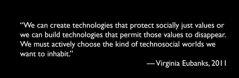 “We can create technologies that protect socially just values or 
we can build technologies that permit those values to disappear. 
We must actively choose the kind of technosocial worlds we 
want to inhabit"