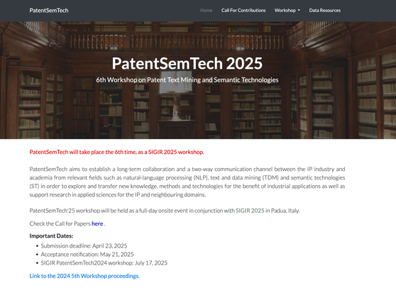 Screenshot of the PatentSem Tech Workshop. Text says: PatentSemTech 2025
6th Workshop on Patent Text Mining and Semantic Technologies
PatentSemTech will take place the 6th time, as a SIGIR 2025 workshop.

PatentSemTech aims to establish a long-term collaboration and a two-way communication channel between the IP industry and academia from relevant fields such as natural-language processing (NLP), text and data mining (TDM) and semantic technologies (ST) in order to explore and transfer new knowledge, methods and technologies for the benefit of industrial applications as well as support research in applied sciences for the IP and neighbouring domains.

PatentSemTech'25 workshop will be held as a full-day onsite event in conjunction with SIGIR 2025 in Padua, Italy.

Check the Call for Papers here .

Important Dates:
Submission deadline: April 23, 2025
Acceptance notification: May 21, 2025
SIGIR PatentSemTech2024 workshop: July 17, 2025