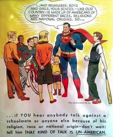 Superman talking to a group of schoolkids, 
" AND REMEMBER BOYS AND GIRLS, YOUR SCHOOL — LIKE OUR COUNTRY - IS MADE UP OF AMERICANS OF MANY DIFFERENT RACES, RELIGIONS AND NATIONAL ORIGINS. SO....if YOU hear anybody talk against a schoolmate or anyone else because of his religion, race or national origin-don’t wait: tell him THAT KIND OF TALK IS UN-AMERICAN.