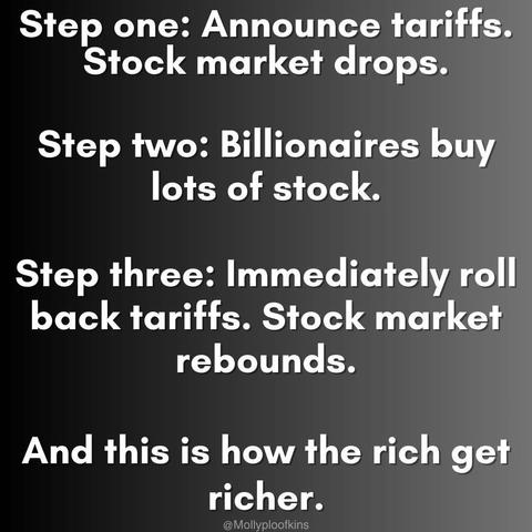 Step one: Announce tariffs. Stock market drops. Step two: Billionaires buy lots of stock.

Step three: Immediately roll back tariffs. Stock market rebounds.

And this is how the rich get richer.