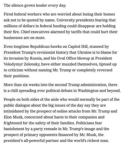 Fired federal workers who are worried about losing their homes ask not to be quoted by name. University presidents fearing that millions of dollars in federal funding could disappear are holding their fire. Chief executives alarmed by tariffs that could hurt their businesses are on mute.

Even longtime Republican hawks on Capitol Hill, stunned by President Trump’s revisionist history that Ukraine is to blame for its invasion by Russia, and his Oval Office blowup at President Volodymyr Zelensky, have either muzzled themselves, tiptoed up to criticism without naming Mr. Trump or completely reversed their positions.

More than six weeks into the second Trump administration, there is a chill spreading over political debate in Washington and beyond.

People on both sides of the aisle who would normally be part of the public dialogue about the big issues of the day say they are intimidated by the prospect of online attacks from Mr. Trump and Elon Musk, concerned about harm to their companies and frightened for the safety of their families. Politicians fear banishment by a party remade in Mr. Trump’s image and the prospect of primary opponents financed by Mr. Musk, the president’s all-powerful partner and the world’s richest man.