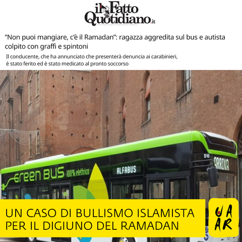 Testata: Il Fatto Quotidiano.
Titolo: "Non puoi mangiare, c'è il Ramadan": ragazza aggredita sul bus e autista colpito con graffi e spintoni.
Sottotitolo: Il conducente, che ha annunciato che presenterà denuncia ai carabinieri, è stato ferito ed è stato medicato al pronto soccorso.

Commento Uaar: Un caso di bullismo islamista per il digiuno del Ramadan.

Foto di un autobus.