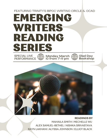 Featuring Trinity's BIPOC Writing Circle & OCAD Emerging Writer's Reading Series. Special Live Performance. Monday March 10 7-9pm at Glad Day Bookshop. Readings by Mahaila Smith, Mechelle Wu, Alex Samuel-Bethel, Nishka Srivastava, Rayn Lakhani, Alyssa Johnson, Elliot Black