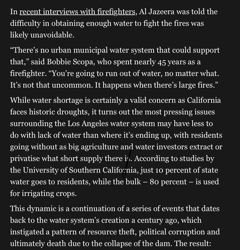 “There’s no urban municipal water system that could support that,” said Bobbie Scopa, who spent nearly 45 years as a firefighter. “You’re going to run out of water, no matter what. It’s not that uncommon. It happens when there’s large fires.” While water shortage is certainly a valid concern as California faces historic droughts, it turns out the most pressing issues surrounding the Los Angeles water system may have less to do with lack of water than where it’s ending up, with residents going without as big agriculture and water investors extract or privatise what short supply there is. According to studies by the University of Southern California, just 10 percent of state water goes to residents, while the bulk – 80 percent – is used for irrigating crops.