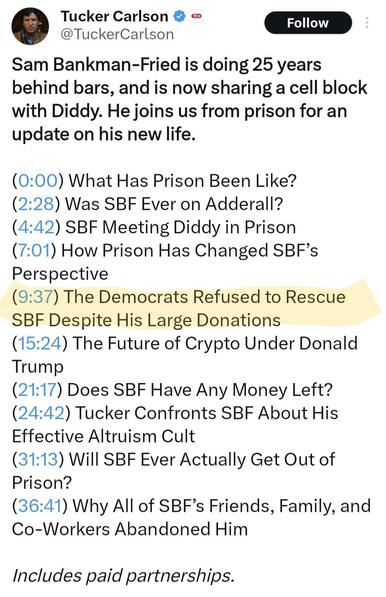 Tweet screenshot: Tucker Carlson

@TuckerCarlson
Sam Bankman-Fried is doing 25 years behind bars, and is now sharing a cell block with Diddy. He joins us from prison for an update on his new life.

(0:00) What Has Prison Been Like?
(2:28) Was SBF Ever on Adderall?
(4:42) SBF Meeting Diddy in Prison
(7:01) How Prison Has Changed SBF’s Perspective
[begin highlight] (9:37) The Democrats Refused to Rescue SBF Despite His Large Donations [end highlight] 
(15:24) The Future of Crypto Under Donald Trump
(21:17) Does SBF Have Any Money Left?
(24:42) Tucker Confronts SBF About His Effective Altruism Cult
(31:13) Will SBF Ever Actually Get Out of Prison?
(36:41) Why All of SBF’s Friends, Family, and Co-Workers Abandoned Him

Includes paid partnerships.