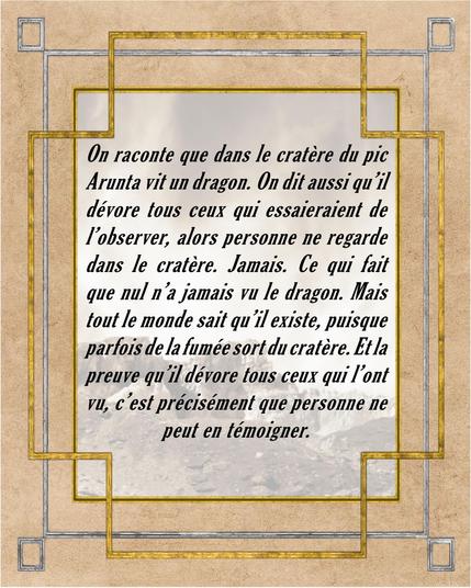 On raconte que dans le cratère du pic Arunta vit un dragon. On dit aussi qu'il dévore tous ceux qui essaieraient de l'observer, alors personne ne regarde dans le cratère. Jamais. Ce qui fait que nul n'a jamais vu le dragon. Mais tous le monde sait qu'il existe, puisque de la fumée sort parfois du cratère. Et la preuve qu'il dévore tous ceux qui l'ont vu, c'est précisément que personne ne peut en témoigner.