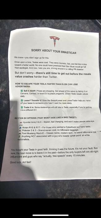 A flyer left on a Tesla, that reads:
SORRY ABOUT YOUR SWATICAR
We know-you didn't sign up for this.
Once upon a time, Teslas were cool.  They were futuristic, fast, and felt like a step toward a better world. No noe could have predicted that Elon Musk would go full Nazi-apologist. And now, here you are, driving around in a rolling PR disaster.
But don't worry - there's still time to get out before the resale value crashes harder than Twitter.
HOW TO ESCAPE YOUR TESLA FASTER THAN ELON CAN LOSE ADVERTISERS:
-Sell it ASAP: Prices are dropping. Get ahead of the wave by listing it on Carvana, CarMax, or local EV buyback programs. Check Tesla resale values daily.
-Lease? Transfer it! Sites like SwapALease and Lease Trader  help you hand off your lease to someone who hasn't read the news lately.
-Trade it in: Some dealerships will still take a Tesla, especially if you're getting into a different EV.
BETTER EV OPTIONS (THAT WON'T AGE LIKE A BAD TWEET):
-Hyundai Ioniq 5 & 6 
-Rivian R1S & R1T
-Polestar 2 & 3 
-Ford Mustang Mach-E 
-Anything NOT associated with a guy who tweets "great point" at white nationalists

You bought your Tesla in good faith, thinking it was the future. It's not your fault. But now, the best move is to leave it in the past - before the only buyers left are alt-right influences and guys who say "actually, free speech" every 10 minutes. 

Good luck! Act fast!
