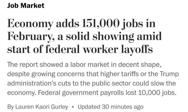 Washington Post headline from this morning:

“Job Market Economy adds 151,000 jobs in February, a solid showing amid start of federal worker layoffs.”
 
“The report showed a labor market in decent shape, despite growing concerns that higher tariffs or the Trump administration's cuts to the public sector could slow the economy. Federal government payrolls lost 10,000 jobs. By Lauren Kaori Gurley”