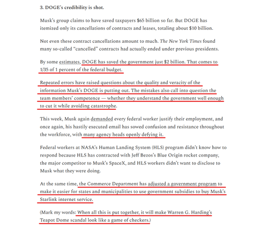 Sub-heading and text from article (edited for length):
3. DOGE’s credibility is shot.

...
Not even these contract cancellations amount to much. The New York Times found many so-called “cancelled” contracts had actually ended under previous presidents.

By some estimates, DOGE has saved the government just $2 billion. That comes to 1/35 of 1 percent of the federal budget.

Repeated errors have raised questions about the quality and veracity of the information Musk’s DOGE is putting out. The mistakes also call into question the team members’ competence — whether they understand the government well enough to cut it while avoiding catastrophe.

This week, Musk again demanded every federal worker justify their employment, and once again, his hastily executed email has sowed confusion and resistance throughout the workforce, with many agency heads openly defying it.

Federal workers at NASA’s Human Landing System (HLS) program didn’t know how to respond because HLS has contracted with Jeff Bezos’s Blue Origin rocket company, the major competitor to Musk’s SpaceX, and HLS workers didn’t want to disclose to Musk what they were doing.

At the same time, the Commerce Department has adjusted a government program to make it easier for states and municipalities to use government subsidies to buy Musk’s Starlink internet service.

(Mark my words: When all this is put together, it will make Warren G. Harding’s Teapot Dome scandal look like a game of checkers.)