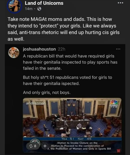A Facebook post from "Land of Unicorns" reads: "Take note MAGAt moms and dads. This is how they intend to 'protect' your girls. Like we always said, anti-trans rhetoric will end up hurting cis girls as well." Below this, a tweet from "joshuaahouston" states: "A republican bill that would have required girls to have their genitalia inspected to play sports has failed in the senate. But holy sh*t 51 republicans voted for girls to have their genitalia inspected. And only girls, not boys." 

There is an image of a senate chamber with people inside, and a caption at the bottom reads: "YEA 51 NAY 45" and "Motion to Invoke Cloture on the Motion to Proceed to the consideration of the Protection of Women and Girls in Sports Bill." The image is from CNBC TV18.