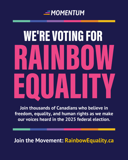 Alt-text:

Digital poster with text promoting rainbow equality and a call to action for the 2025 federal election.

Transcribed Text:

MOMENTUM

WE'RE VOTING FOR RAINBOW EQUALITY

Join thousands of Canadians who believe in freedom, equality, and human rights as we make our voices heard in the 2025 federal election.

Join the Movement: RainbowEquality.ca