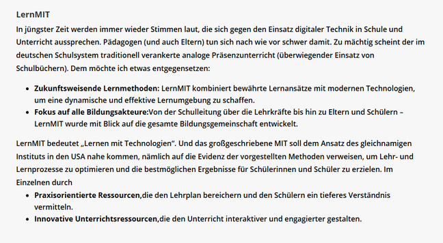 In jüngster Zeit werden immer wieder Stimmen laut, die sich gegen den Einsatz digitaler Technik in Schule und Unterricht aussprechen. Pädagogen (und auch Eltern) tun sich nach wie vor schwer damit. Zu mächtig scheint der im deutschen Schulsystem traditionell verankerte analoge Präsenzunterricht (überwiegender Einsatz von Schulbüchern). Dem möchte ich etwas entgegensetzen:

Zukunftsweisende Lernmethoden: LernMIT kombiniert bewährte Lernansätze mit modernen Technologien, um eine dynamische und effektive Lernumgebung zu schaffen.
Fokus auf alle Bildungsakteure:Von der Schulleitung über die Lehrkräfte bis hin zu Eltern und Schülern – LernMIT wurde mit Blick auf die gesamte Bildungsgemeinschaft entwickelt.
LernMIT bedeutet „Lernen mit Technologien“. Und das großgeschriebene MIT soll dem Ansatz des gleichnamigen Instituts in den USA nahe kommen, nämlich auf die Evidenz der vorgestellten Methoden verweisen, um Lehr- und Lernprozesse zu optimieren und die bestmöglichen Ergebnisse für Schülerinnen und Schüler zu erzielen. Im Einzelnen durch

Praxisorientierte Ressourcen,die den Lehrplan bereichern und den Schülern ein tieferes Verständnis vermitteln.
Innovative Unterrichtsressourcen,die den Unterricht interaktiver und engagierter gestalten.
