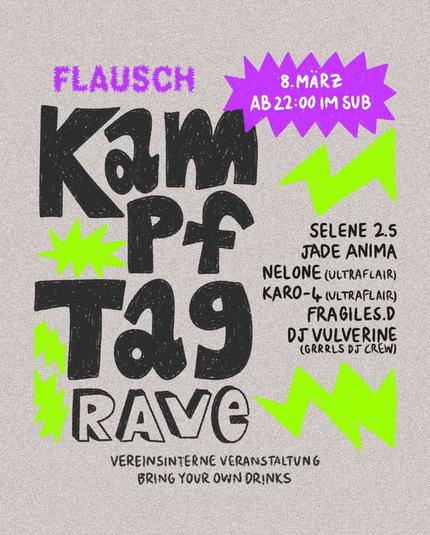 Grafik mit lila und grünen Farbakzenten.
Text: 
Flausch Kampftag Rave
8. März AB 22:00 IM SUB
Selene 2.5
Jade Anima
Nelone (UltraFlair)
Karo-4 (UltraFlair)
Fragiles.D
DJ Vulverine (Grrrls DJ Crew)
Vereinsinterne Veranstaltung.
Bring Your Own Drinks