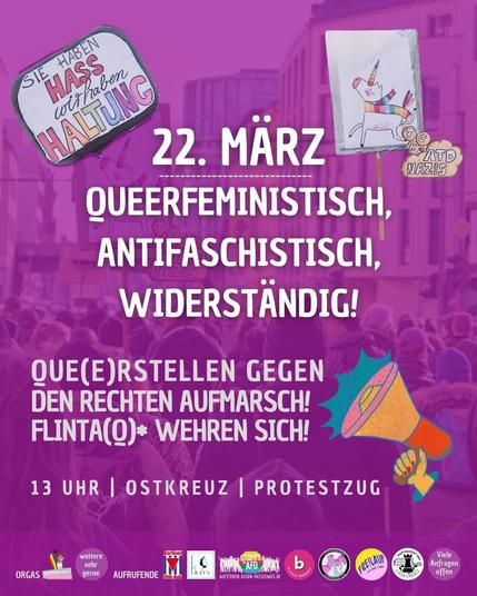 22. März - queerfeministisch, antifaschistisch, widerständig!

Queer stellen gegen den rechten Aufmarsch - FLINTA(Q)* wehren sich!

13 Uhr| Ostkreuz | Protestzug 

Orgas: Queermany Berlin und weitere herzlich willkommen!

Aufrufende: VVN BDA Berlin, Femunity Kollektiv, Aufstehen gegen Rassismus, B-Aware Kollektiv, Lichtenberger queerfeministische Jugendantifa, Freilauf Camp, Laskerkiez und vielen Anfragen noch offen.