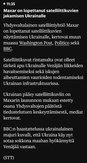 Maxar on lopettanut satelliittikuvien jakamisen Ukrainalle
Yhdysvaltalainen satelliittiyhtiö Maxar on lopettanut satelliittikuvien näyttämisen Ukrainalle, kertovat muun muassa Washington Post, Politico sekä BBC.

Satelliittikuvat rintamalta ovat olleet tärkeä apu Ukrainalle Venäjän liikkeiden havaitsemiseksi sekä iskujen aiheuttamien vaurioiden todentamiseksi Ukrainan infrastruktuurissa.

Ukrainan pääsy satelliittikuviin on Maxarin lausunnon mukaan estetty osana Yhdysvaltojen päätöstä tiedustelutuen keskeyttämisestä, mediat kertovat.

BBC:n haastattelussa ukrainalainen majuri kuvaili, että Ukraina käy nyt sotaa sokkona maahan hyökännyttä Venäjää vastaan.