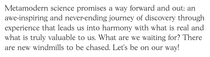 Quote: "Metamodern science promises a way forward and out: an awe-inspiring and never-ending journey of discovery through experience that leads us into harmony with what is real and what is truly valuable to us. What are we waiting for? There are new windmills to be chased. Let’s be on our way!"