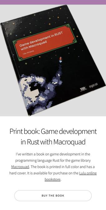 Screenshot of a web page. At the top is a cutout photo of the book. Below it is the text:

Print book: Game development in Rust with Macroquad
I’ve written a book on game development in the programming language Rust for the game library Macroquad. The book is printed in full color and has a hard cover. It is available for purchase on the Lulu online bookstore.
At the bottom there is a button with the text: Buy the book