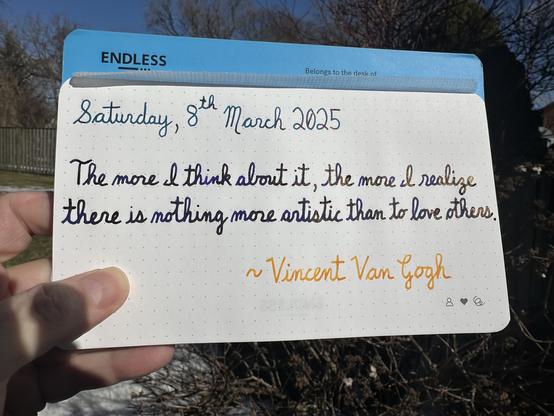 A pen quote of Vincent Van Gogh that reads, “The more l think about it, the more l realize there is nothing more artistic than to love others.”

Written in Robert Oster Fire & Ice, Lamy Crystal Azurite and Pilot Iroshizuku To-Ro.
