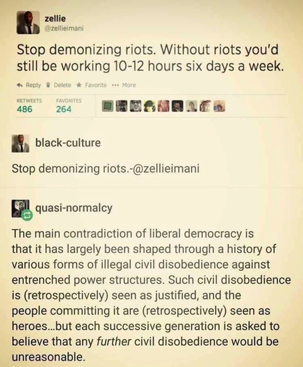 Screenshot of post by zellie
@zellieimani

Stop demonizing riots. Without riots you'd
still be working 10-12 hours six days a week.

**************
Reply by black-culture 

Stop demonizing riots.

**************
Reply by quasi-normalcy 

The main contradiction of liberal democracy is that it has largely been shaped through a history of various forms of illegal civil disobedience against entrenched power structures. Such civil disobedience is (retrospectively) seen as justified, and the
people committing it are (retrospectively) seen as heroes...but each successive generation is asked to believe that any further civil disobedience would be unreasonable.