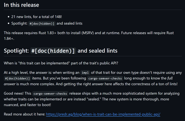 ## In this release
- 21 new lints, for a total of 148!
- Spotlight: `#[doc(hidden)]` and sealed lints

This release requires Rust 1.83+ both to install (MSRV) and at runtime. Future releases will require Rust 1.84+.

## Spotlight: `#[doc(hidden)]` and sealed lints

When is "this trait can be implemented" part of the trait's public API?

At a high level, the answer is: when writing an `impl` of that trait for our own type doesn't require using any `#[doc(hidden)]` items. But you've been following `cargo-semver-checks` long enough to know the *full answer* is much more complex. And getting the right answer here affects the correctness of a ton of lints!

Good news! This `cargo-semver-checks` release ships with a much more sophisticated system for analyzing whether traits can be implemented or are instead "sealed." The new system is more thorough, more nuanced, and faster to boot!

Read more about it here: https://predr.ag/blog/when-is-trait-can-be-implemented-public-api/